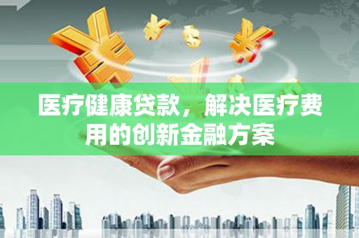 三重医疗健康贷款，解决医疗费用的创新金融方案