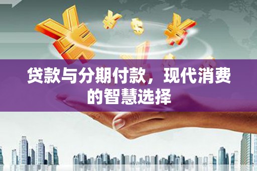 三重贷款与分期付款，现代消费的智慧选择
